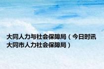 大同人力与社会保障局（今日时讯大同市人力社会保障局）