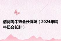 请问喝牛奶会长胖吗（2024年喝牛奶会长胖）