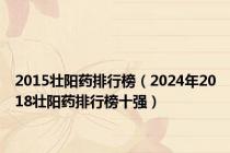 2015壮阳药排行榜（2024年2018壮阳药排行榜十强）