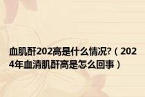 血肌酐202高是什么情况?（2024年血清肌酐高是怎么回事）