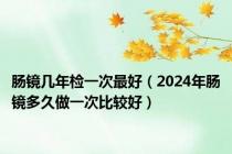 肠镜几年检一次最好（2024年肠镜多久做一次比较好）