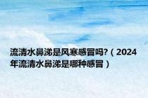 流清水鼻涕是风寒感冒吗?（2024年流清水鼻涕是哪种感冒）