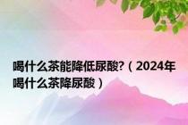 喝什么茶能降低尿酸?（2024年喝什么茶降尿酸）