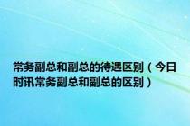 常务副总和副总的待遇区别（今日时讯常务副总和副总的区别）