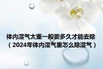 体内湿气太重一般要多久才能去除（2024年体内湿气重怎么除湿气）