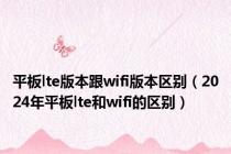 平板lte版本跟wifi版本区别（2024年平板lte和wifi的区别）