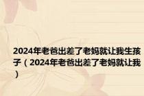 2024年老爸出差了老妈就让我生孩子（2024年老爸出差了老妈就让我）