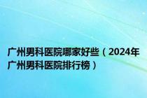 广州男科医院哪家好些（2024年广州男科医院排行榜）