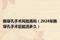 肠穿孔手术风险高吗（2024年肠穿孔手术后能活多久）