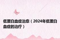 低蛋白血症治愈（2024年低蛋白血症的治疗）