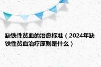 缺铁性贫血的治愈标准（2024年缺铁性贫血治疗原则是什么）