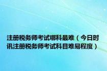 注册税务师考试哪科最难（今日时讯注册税务师考试科目难易程度）