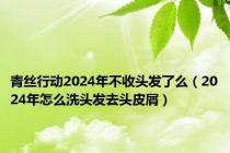 青丝行动2024年不收头发了么（2024年怎么洗头发去头皮屑）