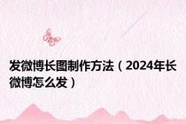 发微博长图制作方法（2024年长微博怎么发）