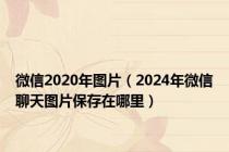 微信2020年图片（2024年微信聊天图片保存在哪里）