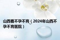 山西看不孕不育（2024年山西不孕不育医院）