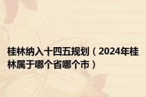 桂林纳入十四五规划（2024年桂林属于哪个省哪个市）