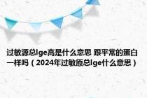 过敏源总lge高是什么意思 跟平常的蛋白一样吗（2024年过敏原总lge什么意思）