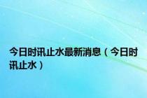 今日时讯止水最新消息（今日时讯止水）