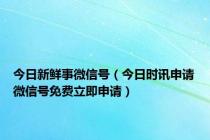 今日新鲜事微信号（今日时讯申请微信号免费立即申请）