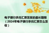 电子银行承兑汇票签发的最长期限（2024年电子银行承兑汇票怎么签收）