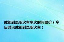 成都到昆明火车车次时间票价（今日时讯成都到昆明火车）