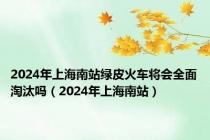 2024年上海南站绿皮火车将会全面淘汰吗（2024年上海南站）