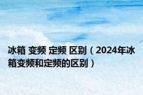 冰箱 变频 定频 区别（2024年冰箱变频和定频的区别）