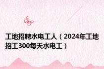 工地招聘水电工人（2024年工地招工300每天水电工）