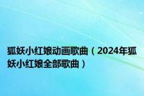 狐妖小红娘动画歌曲（2024年狐妖小红娘全部歌曲）