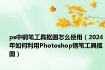 ps中钢笔工具抠图怎么使用（2024年如何利用Photoshop钢笔工具抠图）