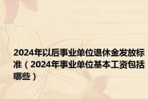 2024年以后事业单位退休金发放标准（2024年事业单位基本工资包括哪些）