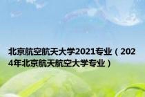 北京航空航天大学2021专业（2024年北京航天航空大学专业）