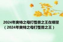 2024年奥特之母打怪兽之王在哪里（2024年奥特之母打怪兽之王）