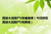 西游大战僵尸2攻略视频（今日时讯西游大战疆尸2兑换码）