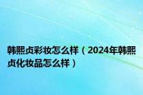 韩熙贞彩妆怎么样（2024年韩熙贞化妆品怎么样）