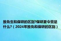 推免生和保研的区别?保研夏令营是什么?（2024年推免和保研的区别）