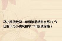 马小跳玩数学二年级读后感怎么写?（今日时讯马小跳玩数学二年级读后感）