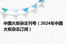 中国火炬杂志刊号（2024年中国火炬杂志订阅）