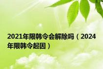 2021年限韩令会解除吗（2024年限韩令起因）