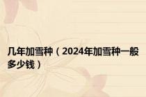 几年加雪种（2024年加雪种一般多少钱）