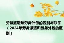 劳务派遣与劳务外包的区别与联系（2024年劳务派遣和劳务外包的区别）