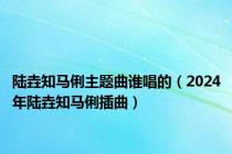 陆垚知马俐主题曲谁唱的（2024年陆垚知马俐插曲）