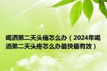 喝洒第二天头痛怎么办（2024年喝酒第二天头疼怎么办最快最有效）