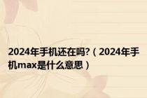 2024年手机还在吗?（2024年手机max是什么意思）