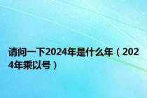 请问一下2024年是什么年（2024年乘以号）