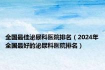 全国最佳泌尿科医院排名（2024年全国最好的泌尿科医院排名）