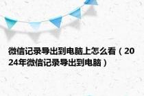 微信记录导出到电脑上怎么看（2024年微信记录导出到电脑）