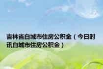 吉林省白城市住房公积金（今日时讯白城市住房公积金）