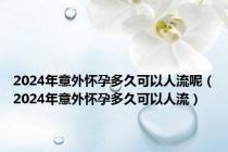 2024年意外怀孕多久可以人流呢（2024年意外怀孕多久可以人流）